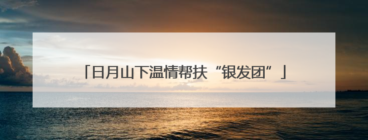 日月山下温情帮扶“银发团”