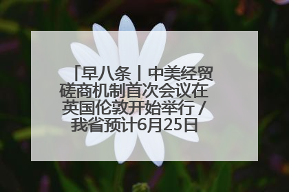早八条丨中美经贸磋商机制首次会议在英国伦敦开始举行／我省预计6月25日公布高考成绩与录取最低控制分数线