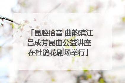 昆腔拾音 曲韵滨江 吕成芳昆曲公益讲座在杜鹃花剧场举行