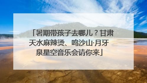 暑期带孩子去哪儿？甘肃天水麻辣烫、鸣沙山·月牙泉星空音乐会请你来