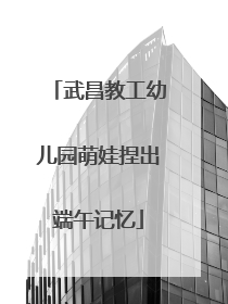 武昌教工幼儿园萌娃捏出端午记忆