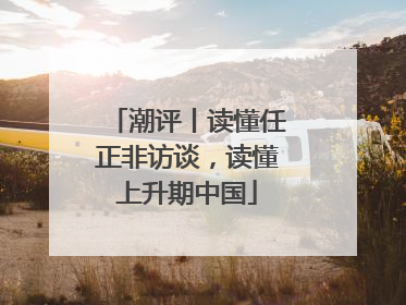 潮评丨读懂任正非访谈，读懂上升期中国