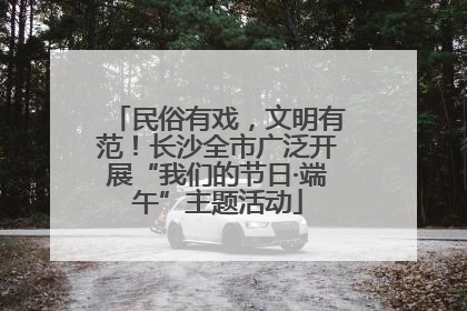 民俗有戏，文明有范！长沙全市广泛开展“我们的节日·端午”主题活动