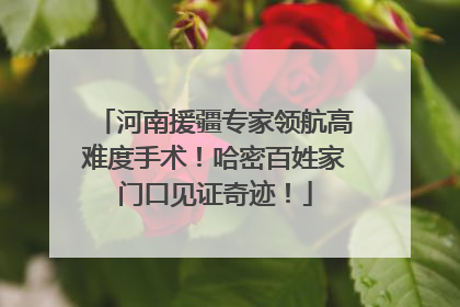河南援疆专家领航高难度手术！哈密百姓家门口见证奇迹！