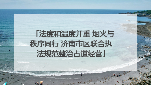 法度和温度并重 烟火与秩序同行 济南市区联合执法规范整治占道经营