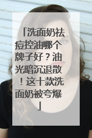 洗面奶祛痘控油哪个牌子好？油光暗沉退散！这十款洗面奶被夸爆