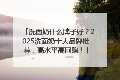 洗面奶什么牌子好？2025洗面奶十大品牌推荐，高水平高回购！