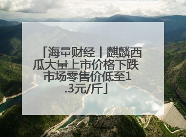 海量财经丨麒麟西瓜大量上市价格下跌 市场零售价低至1.3元/斤