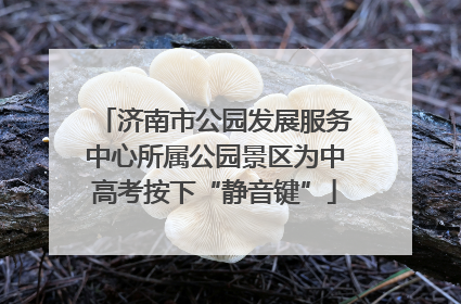 济南市公园发展服务中心所属公园景区为中高考按下“静音键”