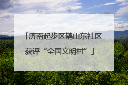 济南起步区鹊山东社区获评“全国文明村”