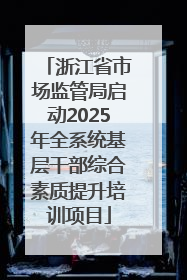 浙江省市场监管局启动2025年全系统基层干部综合素质提升培训项目