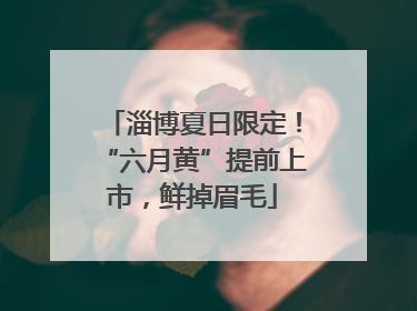 淄博夏日限定！“六月黄”提前上市，鲜掉眉毛
