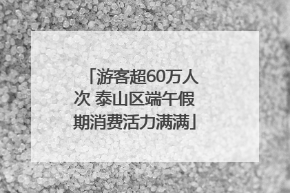 游客超60万人次 泰山区端午假期消费活力满满