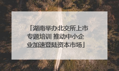 湖南举办北交所上市专题培训 推动中小企业加速登陆资本市场