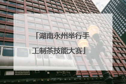 湖南永州举行手工制茶技能大赛