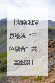 湖南湘潭县绘就“三色融合”共富图景