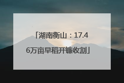 湖南衡山：17.46万亩早稻开镰收割