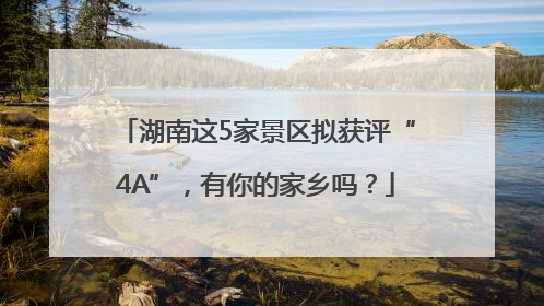 湖南这5家景区拟获评“4A”，有你的家乡吗？