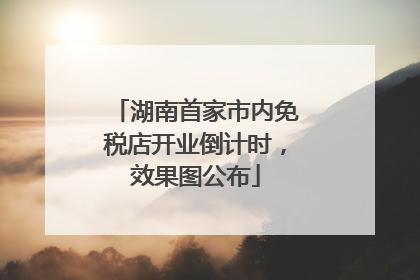 湖南首家市内免税店开业倒计时，效果图公布