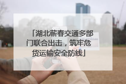 湖北蕲春交通多部门联合出击，筑牢危货运输安全防线