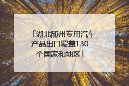 湖北随州专用汽车产品出口覆盖130个国家和地区