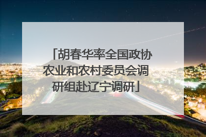 胡春华率全国政协农业和农村委员会调研组赴辽宁调研