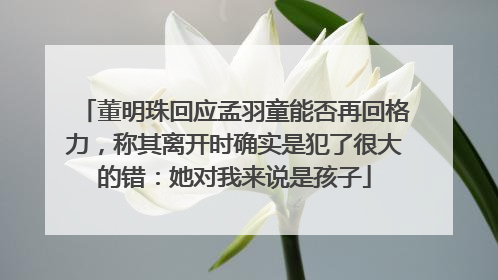董明珠回应孟羽童能否再回格力，称其离开时确实是犯了很大的错：她对我来说是孩子