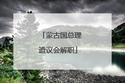 蒙古国总理遭议会解职