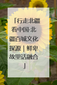 行走北疆看中国·北疆百城文化探源｜鲜卑故里话融合