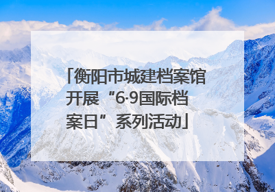 衡阳市城建档案馆开展“6·9国际档案日”系列活动
