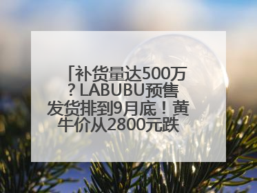 补货量达500万？LABUBU预售发货排到9月底！黄牛价从2800元跌到650元