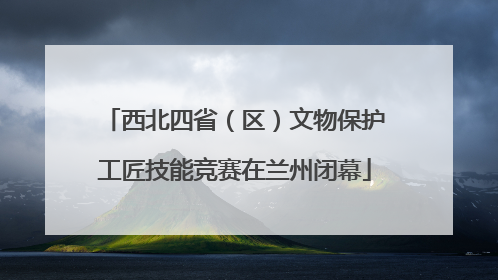 西北四省（区）文物保护工匠技能竞赛在兰州闭幕