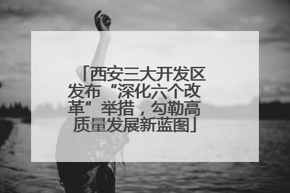 西安三大开发区发布“深化六个改革”举措，勾勒高质量发展新蓝图