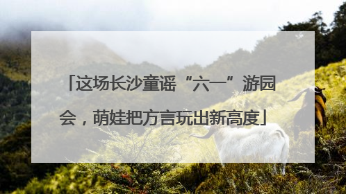 这场长沙童谣“六一”游园会，萌娃把方言玩出新高度