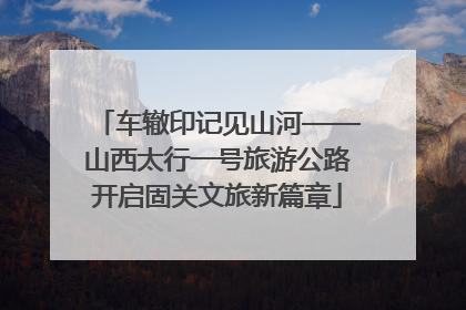 车辙印记见山河——山西太行一号旅游公路开启固关文旅新篇章