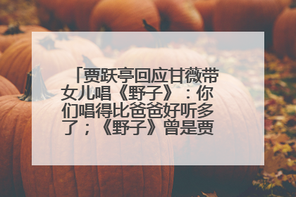 贾跃亭回应甘薇带女儿唱《野子》：你们唱得比爸爸好听多了；《野子》曾是贾跃亭“代表作”