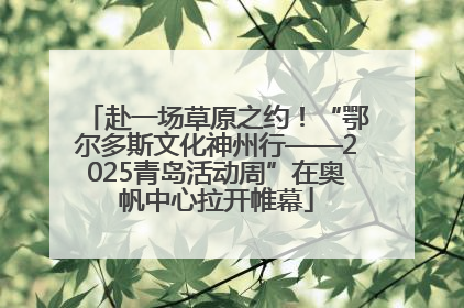 赴一场草原之约！“鄂尔多斯文化神州行——2025青岛活动周”在奥帆中心拉开帷幕