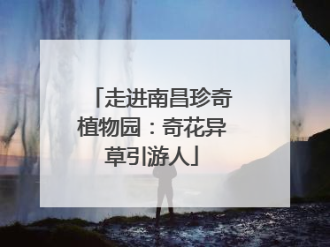 走进南昌珍奇植物园：奇花异草引游人