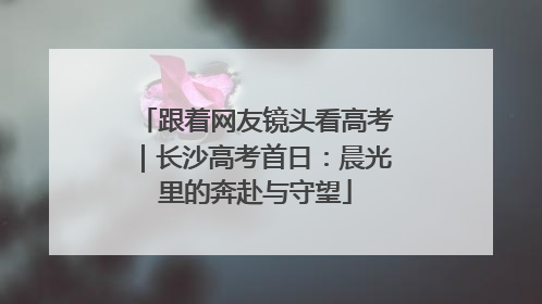 跟着网友镜头看高考｜长沙高考首日：晨光里的奔赴与守望