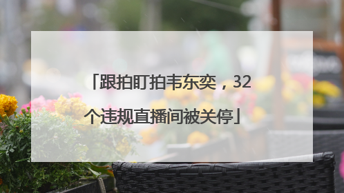 跟拍盯拍韦东奕，32个违规直播间被关停