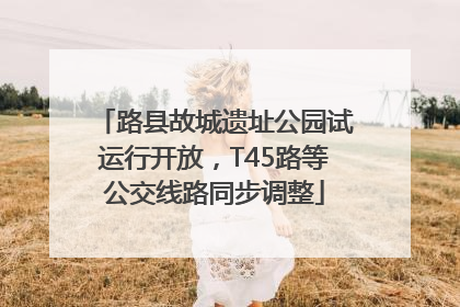 路县故城遗址公园试运行开放，T45路等公交线路同步调整