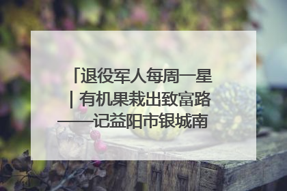退役军人每周一星｜有机果栽出致富路——记益阳市银城南湖蔬果农民专业合作社总经理晏桂明