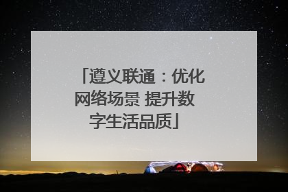 遵义联通：优化网络场景 提升数字生活品质
