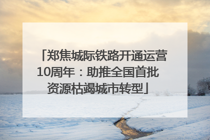 郑焦城际铁路开通运营10周年：助推全国首批资源枯竭城市转型