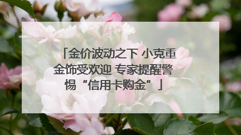 金价波动之下 小克重金饰受欢迎 专家提醒警惕“信用卡购金”
