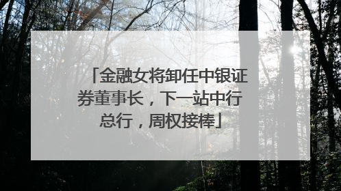 金融女将卸任中银证券董事长，下一站中行总行，周权接棒