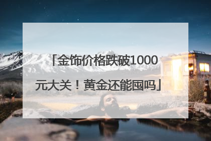 金饰价格跌破1000元大关！黄金还能囤吗