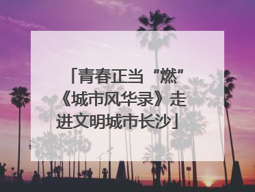 青春正当“燃”《城市风华录》走进文明城市长沙