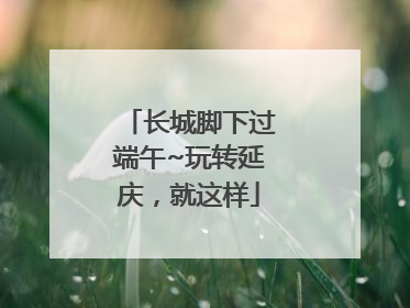 长城脚下过端午~玩转延庆，就这样