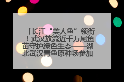 长江“美人鱼”领衔！武汉放流近千万尾鱼苗守护绿色生态——湖北武汉青鱼原种场参加2025年“全国放鱼日”增殖放流活动